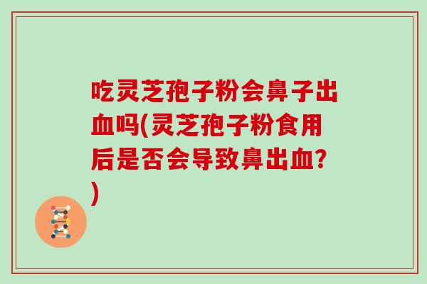 吃灵芝孢子粉会鼻子出血吗(灵芝孢子粉食用后是否会导致鼻出血?)