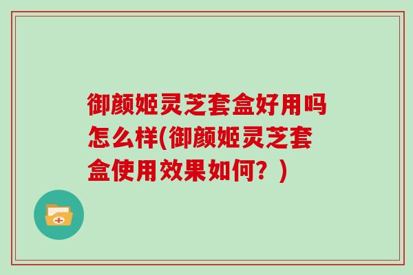 御颜姬灵芝套盒好用吗怎么样(御颜姬灵芝套盒使用效果如何？)