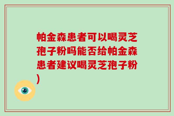帕金森患者可以喝灵芝孢子粉吗能否给帕金森患者建议喝灵芝孢子粉)