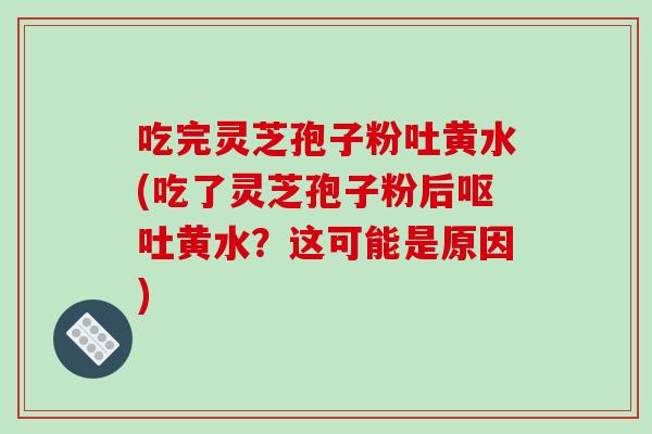 吃完灵芝孢子粉吐黄水(吃了灵芝孢子粉后呕吐黄水?这可能是原因)