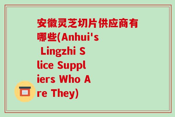 安徽灵芝切片供应商有哪些(Anhui's Lingzhi Slice Suppliers Who Are They)