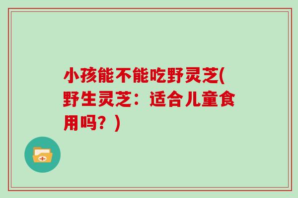小孩能不能吃野灵芝(野生灵芝:适合儿童食用吗?)