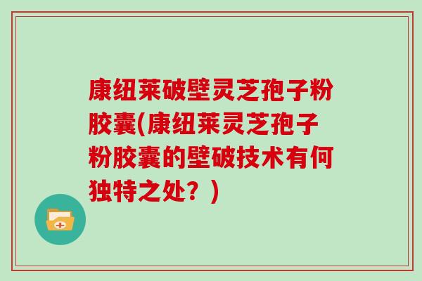 康纽莱破壁灵芝孢子粉胶囊(康纽莱灵芝孢子粉胶囊的壁破技术有何独特之处?)