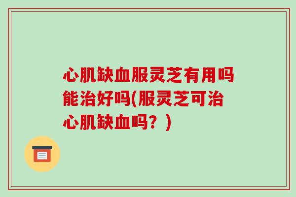 心肌缺血服灵芝有用吗能治好吗(服灵芝可治心肌缺血吗?)