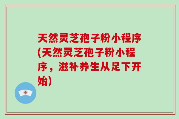 天然灵芝孢子粉小程序(天然灵芝孢子粉小程序,滋补养生从足下开始)