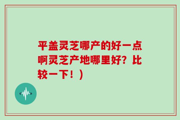 平盖灵芝哪产的好一点啊灵芝产地哪里好?比较一下!)