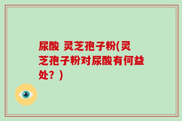 尿酸 灵芝孢子粉(灵芝孢子粉对尿酸有何益处?)