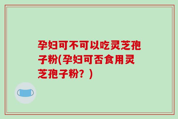 孕妇可不可以吃灵芝孢子粉(孕妇可否食用灵芝孢子粉?)