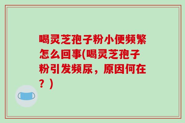 喝灵芝孢子粉小便频繁怎么回事(喝灵芝孢子粉引发频尿，原因何在？)