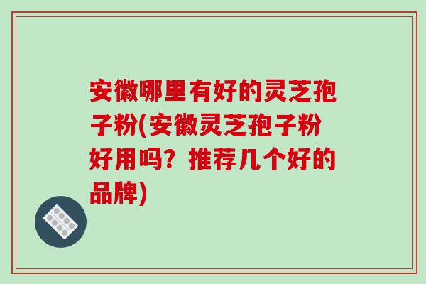 安徽哪里有好的灵芝孢子粉(安徽灵芝孢子粉好用吗？推荐几个好的品牌)
