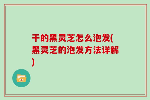 干的黑灵芝怎么泡发(黑灵芝的泡发方法详解)