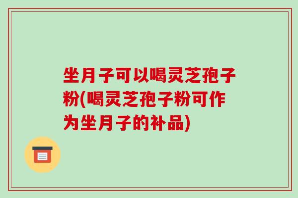 坐月子可以喝灵芝孢子粉(喝灵芝孢子粉可作为坐月子的补品)