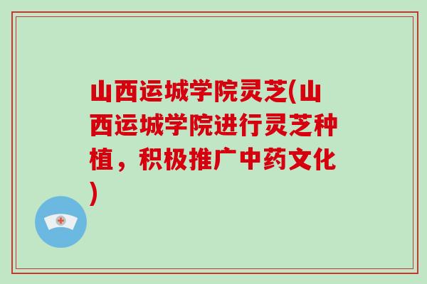 山西运城学院灵芝(山西运城学院进行灵芝种植,积极推广中药文化)