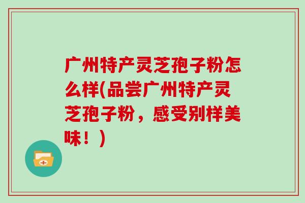 广州特产灵芝孢子粉怎么样(品尝广州特产灵芝孢子粉,感受别样美味!)