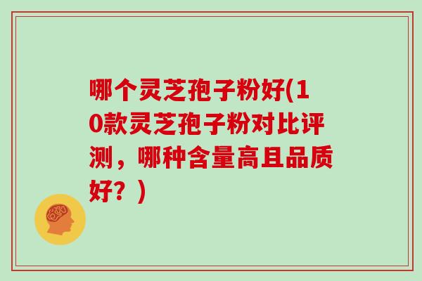 哪个灵芝孢子粉好(10款灵芝孢子粉对比评测,哪种含量高且品质好?)