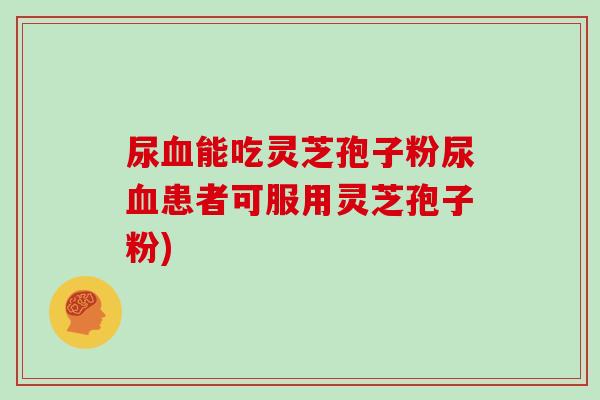 尿血能吃灵芝孢子粉尿血患者可服用灵芝孢子粉)