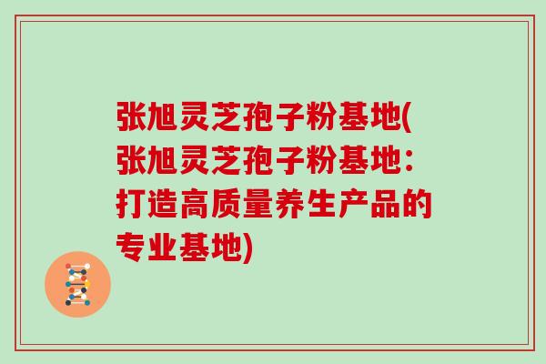 张旭灵芝孢子粉基地(张旭灵芝孢子粉基地:打造高质量养生产品的专业基地)