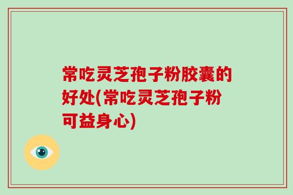 常吃灵芝孢子粉胶囊的好处(常吃灵芝孢子粉可益身心)