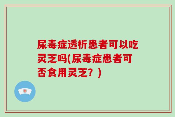 尿毒症透析患者可以吃灵芝吗(尿毒症患者可否食用灵芝？)