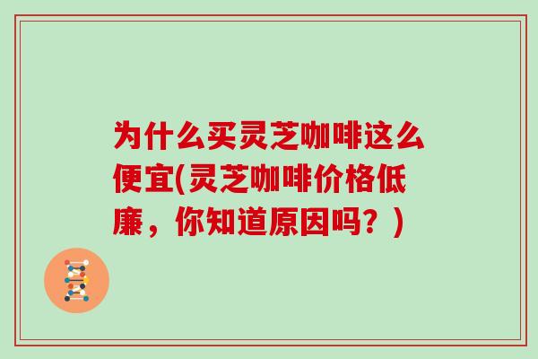 为什么买灵芝咖啡这么便宜(灵芝咖啡价格低廉,你知道原因吗?)