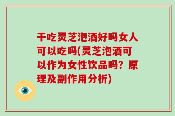 干吃灵芝泡酒好吗女人可以吃吗(灵芝泡酒可以作为女性饮品吗？原理及副作用分析)