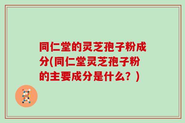 同仁堂的灵芝孢子粉成分(同仁堂灵芝孢子粉的主要成分是什么?)