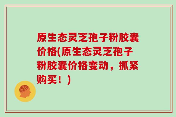 原生态灵芝孢子粉胶囊价格(原生态灵芝孢子粉胶囊价格变动，抓紧购买！)