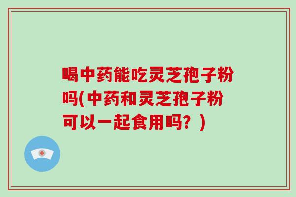 喝中药能吃灵芝孢子粉吗(中药和灵芝孢子粉可以一起食用吗？)