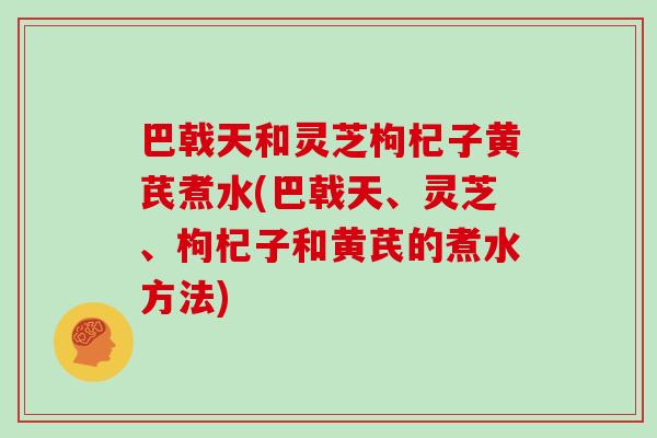 巴戟天和灵芝枸杞子黄芪煮水(巴戟天、灵芝、枸杞子和黄芪的煮水方法)