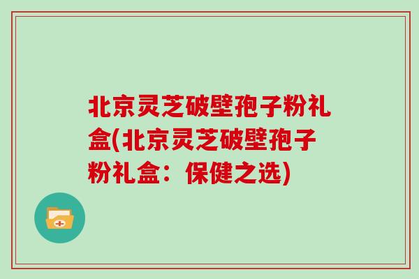 北京灵芝破壁孢子粉礼盒(北京灵芝破壁孢子粉礼盒:保健之选)