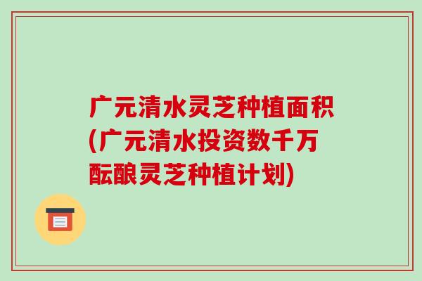 广元清水灵芝种植面积(广元清水投资数千万酝酿灵芝种植计划)