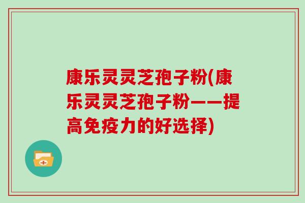 康乐灵灵芝孢子粉(康乐灵灵芝孢子粉——提高免疫力的好选择)