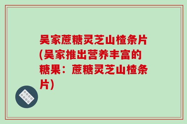吴家蔗糖灵芝山楂条片(吴家推出营养丰富的糖果:蔗糖灵芝山楂条片)