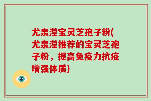 尤泉滢宝灵芝孢子粉(尤泉滢推荐的宝灵芝孢子粉,提高免疫力抗疫增强体质)