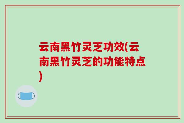 云南黑竹灵芝功效(云南黑竹灵芝的功能特点)