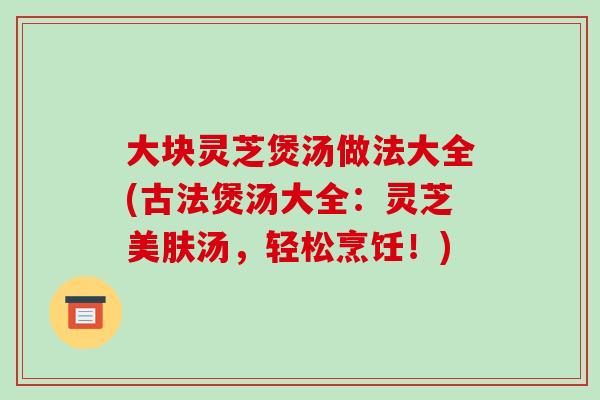 大块灵芝煲汤做法大全(古法煲汤大全:灵芝美肤汤,轻松烹饪!)