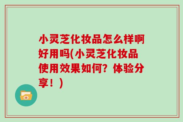 小灵芝化妆品怎么样啊好用吗(小灵芝化妆品使用效果如何?体验分享!)