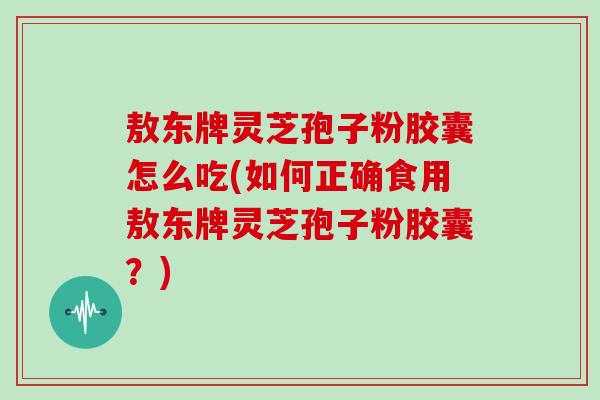 敖东牌灵芝孢子粉胶囊怎么吃(如何正确食用敖东牌灵芝孢子粉胶囊？)