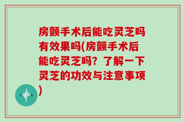 房颤手术后能吃灵芝吗有效果吗(房颤手术后能吃灵芝吗?了解一下灵芝的功效与注意事项)