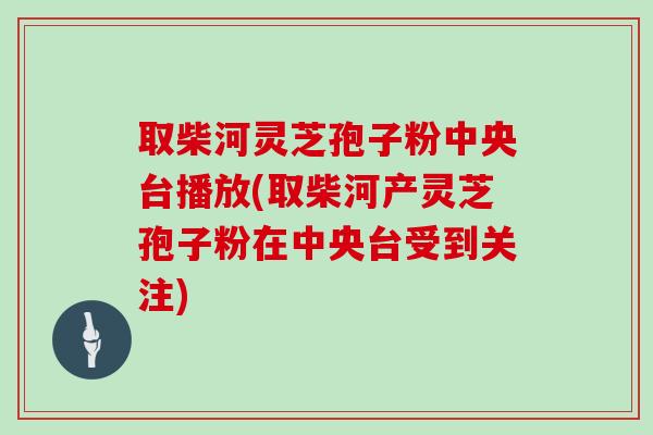 取柴河灵芝孢子粉中央台播放(取柴河产灵芝孢子粉在中央台受到关注)