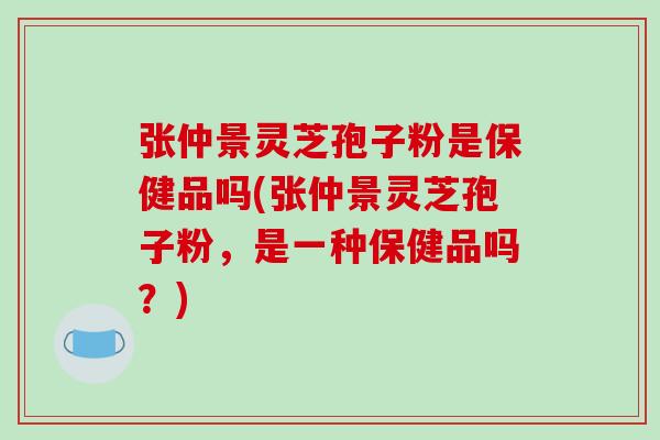 张仲景灵芝孢子粉是保健品吗(张仲景灵芝孢子粉,是一种保健品吗?)