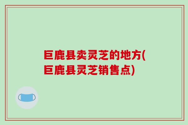 巨鹿县卖灵芝的地方(巨鹿县灵芝销售点)