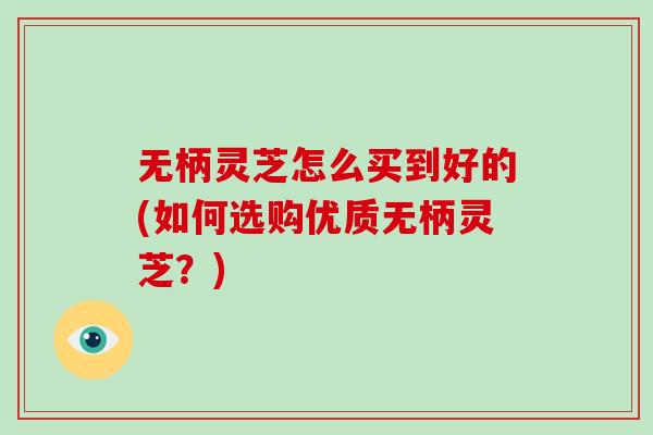 无柄灵芝怎么买到好的(如何选购优质无柄灵芝？)