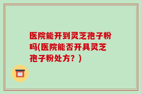 医院能开到灵芝孢子粉吗(医院能否开具灵芝孢子粉处方?)