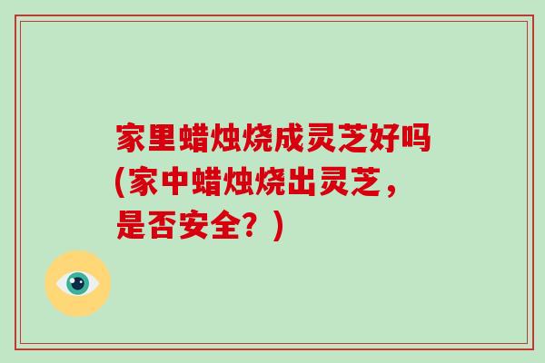 家里蜡烛烧成灵芝好吗(家中蜡烛烧出灵芝，是否安全？)