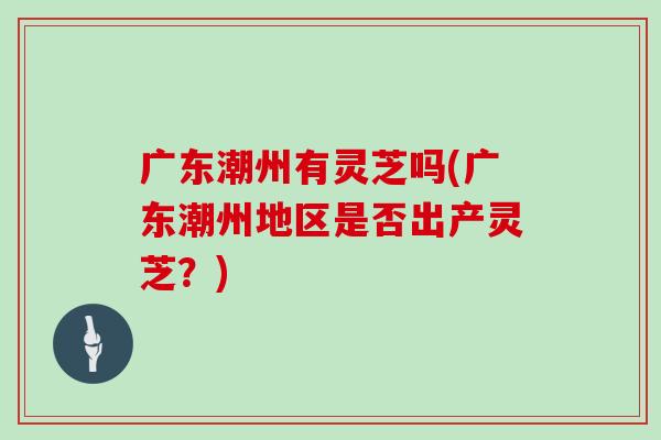 广东潮州有灵芝吗(广东潮州地区是否出产灵芝?)