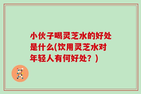 小伙子喝灵芝水的好处是什么(饮用灵芝水对年轻人有何好处?)