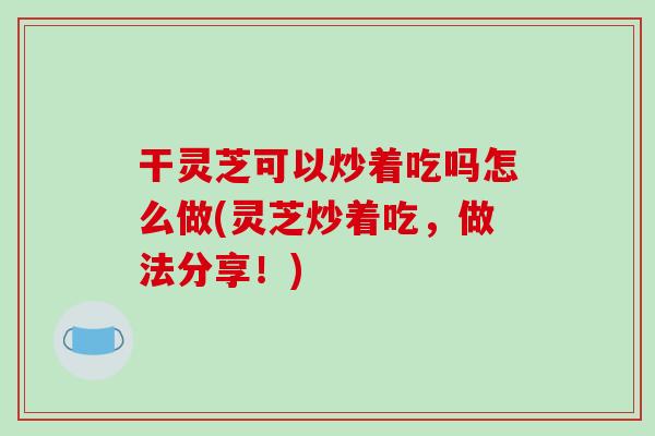 干灵芝可以炒着吃吗怎么做(灵芝炒着吃,做法分享!)