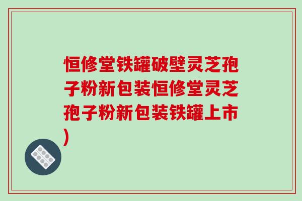 恒修堂铁罐破壁灵芝孢子粉新包装恒修堂灵芝孢子粉新包装铁罐上市)