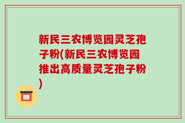 新民三农博览园灵芝孢子粉(新民三农博览园推出高质量灵芝孢子粉)